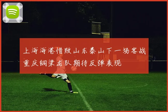上海海港惜败山东泰山下一场客战重庆铜梁龙队期待反弹表现