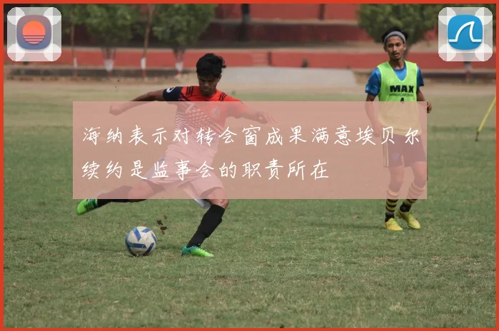 海纳表示对转会窗成果满意埃贝尔续约是监事会的职责所在