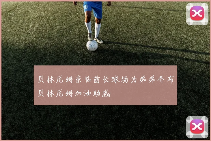 贝林厄姆亲临酋长球场为弟弟乔布贝林厄姆加油助威