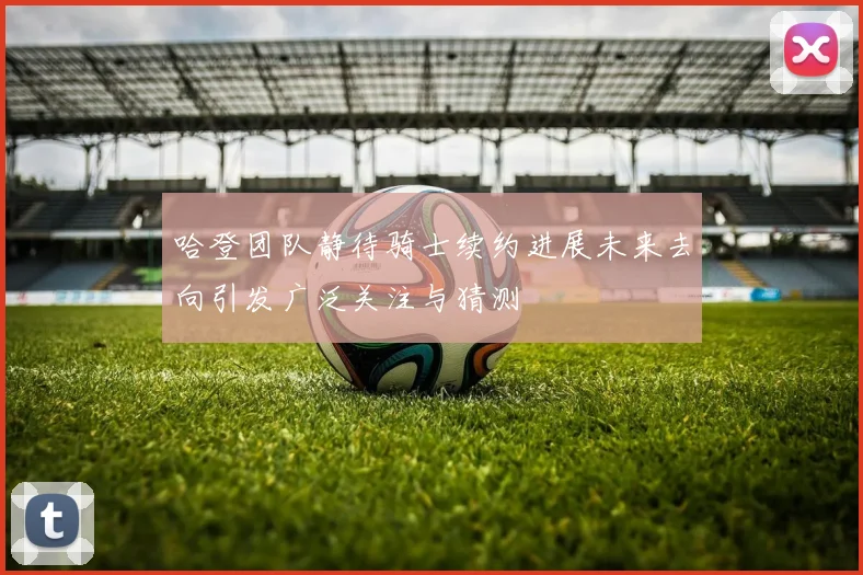 哈登团队静待骑士续约进展未来去向引发广泛关注与猜测