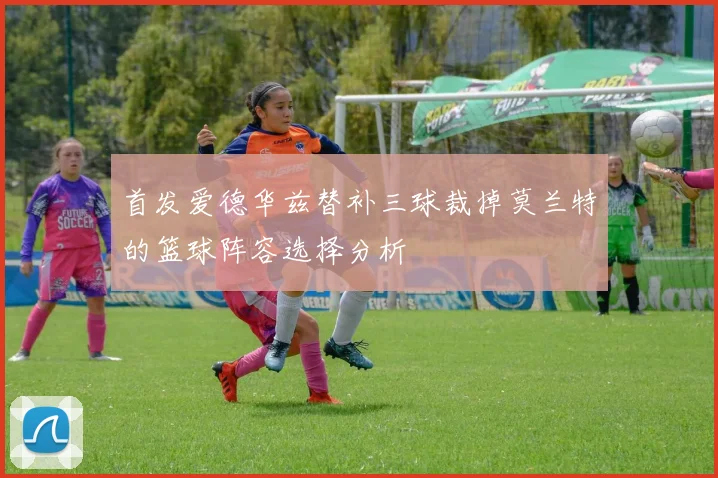 首发爱德华兹替补三球裁掉莫兰特的篮球阵容选择分析