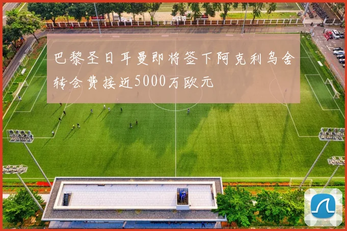 巴黎圣日耳曼即将签下阿克利乌舍转会费接近5000万欧元