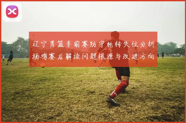辽宁男篮季前赛防守轮转失位分析杨鸣赛后解读问题根源与改进方向